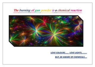 The burning of gun powder is a chemical reaction
LOVE COLOURS...... LOVE LIGHTS.........
BUT, BE AWARE OF CHEMICALS....
 