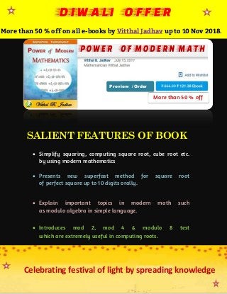 SALIENT FEATURES OF BOOK
 Simplify squaring, computing square root, cube root etc.
by using modern mathematics.
 Presents new superfast method for square root
of perfect square up to 10 digits orally.
 Explain important topics in modern math such
as modulo algebra in simple language.
 Introduces mod 2, mod 4 & modulo 8 test
which are extremely useful in computing roots.
More than 50 % off
DIWALI OFFER
More than 50 % off on all e-books by Vitthal Jadhav up to 10 Nov 2018.
Preview / Order
Celebrating festival of light by spreading knowledge
 