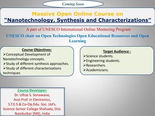 Massive Open Online Course on
“Nanotechnology, Synthesis and Characterizations”
A part of UNESCO International Online Mentoring Program
UNESCO chair on Open Technologies Open Educational Resources and Open
Learning
Course Objectives:
Conceptual Development of
Nanotechnology concepts.
Study of different synthesis approaches.
Study of different characterizations
techniques
Target Audience :
Science students.
Engineering students.
Researchers.
Academicians.
Coming Soon
Course Developer:
Dr. Ulhas S. Sonawane,
Asst.Prof. in Electronics,
S.T.E.S.& Co-Op.Edu. Soc. Ltd’s,
Science Senior College Shahada, Dist.
Nandurbar [MS], India
 