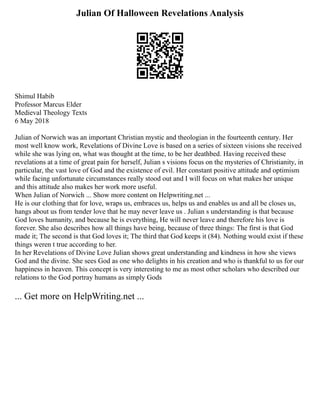 Julian Of Halloween Revelations Analysis
Shimul Habib
Professor Marcus Elder
Medieval Theology Texts
6 May 2018
Julian of Norwich was an important Christian mystic and theologian in the fourteenth century. Her
most well know work, Revelations of Divine Love is based on a series of sixteen visions she received
while she was lying on, what was thought at the time, to be her deathbed. Having received these
revelations at a time of great pain for herself, Julian s visions focus on the mysteries of Christianity, in
particular, the vast love of God and the existence of evil. Her constant positive attitude and optimism
while facing unfortunate circumstances really stood out and I will focus on what makes her unique
and this attitude also makes her work more useful.
When Julian of Norwich ... Show more content on Helpwriting.net ...
He is our clothing that for love, wraps us, embraces us, helps us and enables us and all be closes us,
hangs about us from tender love that he may never leave us . Julian s understanding is that because
God loves humanity, and because he is everything, He will never leave and therefore his love is
forever. She also describes how all things have being, because of three things: The first is that God
made it; The second is that God loves it; The third that God keeps it (84). Nothing would exist if these
things weren t true according to her.
In her Revelations of Divine Love Julian shows great understanding and kindness in how she views
God and the divine. She sees God as one who delights in his creation and who is thankful to us for our
happiness in heaven. This concept is very interesting to me as most other scholars who described our
relations to the God portray humans as simply Gods
... Get more on HelpWriting.net ...
 