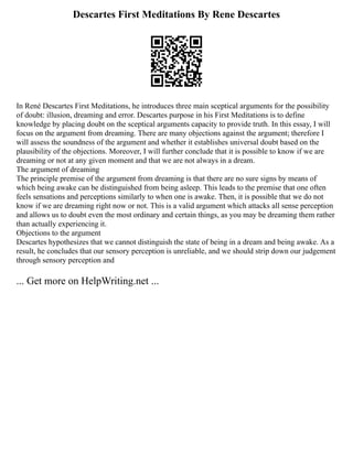Descartes First Meditations By Rene Descartes
In René Descartes First Meditations, he introduces three main sceptical arguments for the possibility
of doubt: illusion, dreaming and error. Descartes purpose in his First Meditations is to define
knowledge by placing doubt on the sceptical arguments capacity to provide truth. In this essay, I will
focus on the argument from dreaming. There are many objections against the argument; therefore I
will assess the soundness of the argument and whether it establishes universal doubt based on the
plausibility of the objections. Moreover, I will further conclude that it is possible to know if we are
dreaming or not at any given moment and that we are not always in a dream.
The argument of dreaming
The principle premise of the argument from dreaming is that there are no sure signs by means of
which being awake can be distinguished from being asleep. This leads to the premise that one often
feels sensations and perceptions similarly to when one is awake. Then, it is possible that we do not
know if we are dreaming right now or not. This is a valid argument which attacks all sense perception
and allows us to doubt even the most ordinary and certain things, as you may be dreaming them rather
than actually experiencing it.
Objections to the argument
Descartes hypothesizes that we cannot distinguish the state of being in a dream and being awake. As a
result, he concludes that our sensory perception is unreliable, and we should strip down our judgement
through sensory perception and
... Get more on HelpWriting.net ...
 