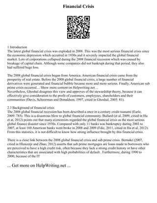 Financial Crisis
1 Introduction
The latest global financial crisis was exploded in 2008. This was the most serious financial crisis since
the economic depression which occurred in 1930s and it severely impacted the global financial
market. Lots of corporations collapsed during the 2008 financial recession which was caused by
breakage of capital chain. Although some companies did not bankrupt during that period, they also
had suffered huge loss.
The 2008 global financial crisis began from America. American financial crisis came from the
prosperity of real estate. Before the 2008 global financial crisis, a large number of financial
derivatives were generated and financial bubble became more and more serious. Finally, American sub
prime crisis occurred ... Show more content on Helpwriting.net ...
Nevertheless, Ghoshal disagrees this view and approves of the stewardship theory, because it can
effectively give consideration to the profit of customers, employees, shareholders and their
communities (Davis, Schoorman and Donaldson, 1997, citied in Ghoshal, 2005: 81).
2.3 Background of financial crisis
The 2008 global financial recession has been described a once in a century credit tsunami (Earle,
2009: 785). This is a disastrous blow to global financial community. Bullard (et al, 2009, citied in Hu
et at, 2012) points out that many economists regarded the global financial crisis as the most serious
global finance disaster since 1930s. Compared with only 11 banks was bankruptcy during 2003 to
2007, at least 160 American banks went broke in 2008 and 2009 (Fdic, 2011, citied in Hu et al, 2012).
From this statistics, it is not difficult to know how strong influence brought by this financial crisis.
There is a close link between the 2008 global financial crisis and sub prime crisis. Bernake (2007,
citied in Hlenzerjr and Zhao, 2012) asserts that sub prime mortgages are loans made to borrowers who
are perceived to have a high credit risk, often because they lack a strong credit history or have other
characteristics that are associated with high probabilities of default . Furthermore, during 1990 to
2000, because of the IT
... Get more on HelpWriting.net ...
 
