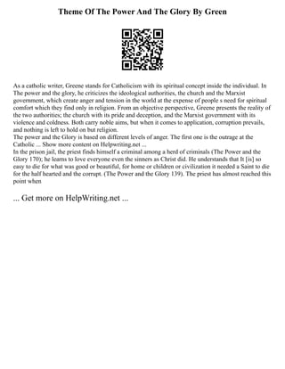 Theme Of The Power And The Glory By Green
As a catholic writer, Greene stands for Catholicism with its spiritual concept inside the individual. In
The power and the glory, he criticizes the ideological authorities, the church and the Marxist
government, which create anger and tension in the world at the expense of people s need for spiritual
comfort which they find only in religion. From an objective perspective, Greene presents the reality of
the two authorities; the church with its pride and deception, and the Marxist government with its
violence and coldness. Both carry noble aims, but when it comes to application, corruption prevails,
and nothing is left to hold on but religion.
The power and the Glory is based on different levels of anger. The first one is the outrage at the
Catholic ... Show more content on Helpwriting.net ...
In the prison jail, the priest finds himself a criminal among a herd of criminals (The Power and the
Glory 170); he learns to love everyone even the sinners as Christ did. He understands that It [is] so
easy to die for what was good or beautiful, for home or children or civilization it needed a Saint to die
for the half hearted and the corrupt. (The Power and the Glory 139). The priest has almost reached this
point when
... Get more on HelpWriting.net ...
 