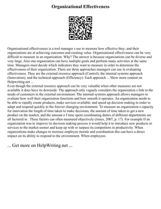 Organizational Effectiveness
Organizational effectiveness is a tool manager s use to measure how effective they; and their
organizations are at achieving outcomes and creating value. Organizational effectiveness can be very
difficult to measure in an organization. Why? The answer is because organizations can be diverse and
very large. Also one organization can have multiple goals and perform many activities at the same
time. Managers must decide which indicators they want to measure in order to determine the
effectiveness of their organization. There are three approaches managers can use in evaluating
effectiveness. They are the external resource approach (Control); the internal systems approach
(Innovation); and the technical approach (Efficiency). Each approach ... Show more content on
Helpwriting.net ...
Even though the external resource approach can be very valuable when other measures are not
available it does have its downside. The approach only vaguely considers the organization s link to the
needs of customers in the external environment. The internal systems approach allows managers to
evaluate how well their organization functions and how smooth it operates. An organization needs to
be able to rapidly create products, make services available; and speed up decision making in order to
adapt and respond quickly to the forever changing environment. To measure an organization s capacity
for innovation the length of time taken to make decisions, the amount of time taken to get a new
product on the market, and the amount o f time spent coordinating duties of different departments are
all factored in . These factors can often measured objectively (Jones, 2007, p. 17). For example If an
organization was to improve its decision making process it would help it to introduce new products or
services to the market sooner and keep up with or surpass its competitors in productivity. When
organizations make changes to increase employee morale and coordination this can have a direct
impact on its ability to respond to the environment. When employees
... Get more on HelpWriting.net ...
 