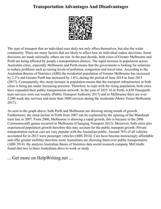 Transportation Advantages And Disadvantages
The type of transport that an individual uses daily not only affect themselves, but also the wider
community. There are many factors that are likely to affect how an individual makes decisions. Some
decisions are made rationally, others are not. In the past decade, both cities of Greater Melbourne and
Perth are being affected by people s transportation choices. The rapid increase in population across
Australian cities, especially Melbourne and Perth means that the government is looking for solutions
to reduce problems such as raising levels of pollution, congestion and travel time. According to the
Australian Bureau of Statistics (ABS) the residential population of Greater Melbourne has increased
by 2.1% and Greater Perth has increased by 1.6%, during the period of June 2014 to June 2015
(2017). Consequently, this steep increase in population means that the transport infrastructure in both
cities is being put under increasing pressure. Therefore, to cope with the rising population, both cities
have expanded their public transportation network. In the year of 2015 16 in Perth, 6,850 Transperth
train services were run weekly (Public Transport Authority 2017) and in Melbourne there are over
2,200 week day services and more than 3000 services during the weekends (Metro Trains Melbourne
2017).
As seen in the graph above, both Perth and Melbourne are showing strong trends of growth.
Furthermore, the steep incline in Perth from 2007 can be explained by the opening of the Mandurah
train line in 2007. From 2006, Melbourne is showing a rapid growth, this is because in the 2006
Commonwealth games occurred in Melbourne (Changing Transport 2012). Moreover, both cities also
experienced population growth therefore this may account for the public transport growth. Private
transportation such as cars are very popular with the Australian public. Around 76% of all vehicles
accounted for in 2013 were passenger vehicles (ABS 2014). Cars have become increasingly affordable
and offer greater mobility therefore more Australians are choosing them over public transportation
(ABS 2014). By analysis Australian Bauru of Statistics data social research company McCrindle
found that two in three Australians drive to work or study
... Get more on HelpWriting.net ...
 