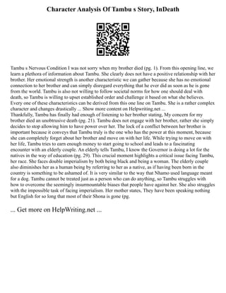 Character Analysis Of Tambu s Story, InDeath
Tambu s Nervous Condition I was not sorry when my brother died (pg. 1). From this opening line, we
learn a plethora of information about Tambu. She clearly does not have a positive relationship with her
brother. Her emotional strength is another characteristic we can gather because she has no emotional
connection to her brother and can simply disregard everything that he ever did as soon as he is gone
from the world. Tambu is also not willing to follow societal norms for how one should deal with
death, so Tambu is willing to upset established order and challenge it based on what she believes.
Every one of these characteristics can be derived from this one line on Tambu. She is a rather complex
character and changes drastically ... Show more content on Helpwriting.net ...
Thankfully, Tambu has finally had enough of listening to her brother stating, My concern for my
brother died an unobtrusive death (pg. 21). Tambu does not engage with her brother, rather she simply
decides to stop allowing him to have power over her. The lock of a conflict between her brother is
important because it conveys that Tambu truly is the one who has the power at this moment, because
she can completely forget about her brother and move on with her life. While trying to move on with
her life, Tambu tries to earn enough money to start going to school and leads to a fascinating
encounter with an elderly couple. An elderly tells Tambu, I know the Governor is doing a lot for the
natives in the way of education (pg. 29). This crucial moment highlights a critical issue facing Tambu,
her race. She faces double imperialism by both being black and being a woman. The elderly couple
also diminishes her as a human being by referring to her as a native, as if having been born in the
country is something to be ashamed of. It is very similar to the way that Nhamo used language meant
for a dog. Tambu cannot be treated just as a person who can do anything, so Tambu struggles with
how to overcome the seemingly insurmountable biases that people have against her. She also struggles
with the impossible task of facing imperialism. Her mother states, They have been speaking nothing
but English for so long that most of their Shona is gone (pg.
... Get more on HelpWriting.net ...
 