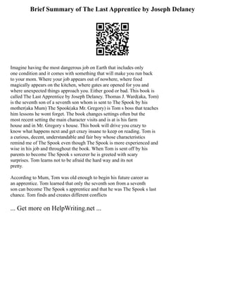 Brief Summary of The Last Apprentice by Joseph Delaney
Imagine having the most dangerous job on Earth that includes only
one condition and it comes with something that will make you run back
to your mom. Where your job appears out of nowhere, where food
magically appears on the kitchen, where gates are opened for you and
where unexpected things approach you. Either good or bad. This book is
called The Last Apprentice by Joseph Delaney. Thomas J. Ward(aka, Tom)
is the seventh son of a seventh son whom is sent to The Spook by his
mother(aka Mum) The Spook(aka Mr. Gregory) is Tom s boss that teaches
him lessons he wont forget. The book changes settings often but the
most recent setting the main character visits and is at is his farm
house and in Mr. Gregory s house. This book will drive you crazy to
know what happens next and get crazy insane to keep on reading. Tom is
a curious, decent, understandable and fair boy whose characteristics
remind me of The Spook even though The Spook is more experienced and
wise in his job and throughout the book. When Tom is sent off by his
parents to become The Spook s sorcerer he is greeted with scary
surprises. Tom learns not to be afraid the hard way and its not
pretty.
According to Mum, Tom was old enough to begin his future career as
an apprentice. Tom learned that only the seventh son from a seventh
son can become The Spook s apprentice and that he was The Spook s last
chance. Tom finds and creates different conflicts
... Get more on HelpWriting.net ...
 