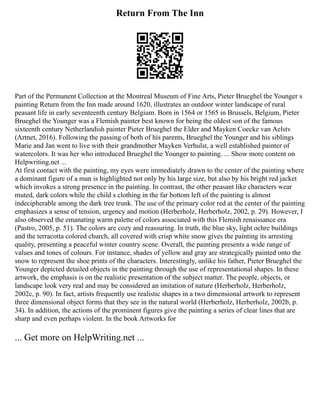 Return From The Inn
Part of the Permanent Collection at the Montreal Museum of Fine Arts, Pieter Brueghel the Younger s
painting Return from the Inn made around 1620, illustrates an outdoor winter landscape of rural
peasant life in early seventeenth century Belgium. Born in 1564 or 1565 in Brussels, Belgium, Pieter
Brueghel the Younger was a Flemish painter best known for being the oldest son of the famous
sixteenth century Netherlandish painter Pieter Brueghel the Elder and Mayken Coecke van Aelstv
(Artnet, 2016). Following the passing of both of his parents, Brueghel the Younger and his siblings
Marie and Jan went to live with their grandmother Mayken Verhulst, a well established painter of
watercolors. It was her who introduced Brueghel the Younger to painting. ... Show more content on
Helpwriting.net ...
At first contact with the painting, my eyes were immediately drawn to the center of the painting where
a dominant figure of a man is highlighted not only by his large size, but also by his bright red jacket
which invokes a strong presence in the painting. In contrast, the other peasant like characters wear
muted, dark colors while the child s clothing in the far bottom left of the painting is almost
indecipherable among the dark tree trunk. The use of the primary color red at the center of the painting
emphasizes a sense of tension, urgency and motion (Herberholz, Herberholz, 2002, p. 29). However, I
also observed the emanating warm palette of colors associated with this Flemish renaissance era
(Pastro, 2005, p. 51). The colors are cozy and reassuring. In truth, the blue sky, light ochre buildings
and the terracotta colored church, all covered with crisp white snow gives the painting its arresting
quality, presenting a peaceful winter country scene. Overall, the painting presents a wide range of
values and tones of colours. For instance, shades of yellow and gray are strategically painted onto the
snow to represent the shoe prints of the characters. Interestingly, unlike his father, Pieter Brueghel the
Younger depicted detailed objects in the painting through the use of representational shapes. In these
artwork, the emphasis is on the realistic presentation of the subject matter. The people, objects, or
landscape look very real and may be considered an imitation of nature (Herberholz, Herberholz,
2002c, p. 90). In fact, artists frequently use realistic shapes in a two dimensional artwork to represent
three dimensional object forms that they see in the natural world (Herberholz, Herberholz, 2002b, p.
34). In addition, the actions of the prominent figures give the painting a series of clear lines that are
sharp and even perhaps violent. In the book Artworks for
... Get more on HelpWriting.net ...
 