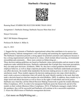 Starbuck s Strategy Essay
Running Head: STARBUCKS SUCCESS MORE THAN JAVA!
Assignment 1: Starbucks Strategy Starbucks Success More than Java!
Strayer University
MGT 500 Modern Management
Professor Dr. Robert A. Miller Jr.
July 21, 2013
1. Suggest the key elements of Starbucks organizational culture that contributes to its success in a
global economy. Indicate management s role with creating and sustaining the organizational culture.
The Starbucks Corporation presents a strong appeal for potential customers and employees because it
has a strong organizational culture based on its values, which include ethical sourcing, environmental
stewardship and community ... Show more content on Helpwriting.net ...
These decision making guidelines are based on Starbucks values and principles and are meant to help
employees make unbiased decisions. Starbucks understands that if people have inaccurate perceptions,
they can make poor decisions. (Goldstein, 2006). So, they have created guidelines that both direct
employee behavior, as well as shape corporate perception. Because Starbucks understands perceptions
can affect decisions, the models help standardize the decision making process in order to always get a
satisfactory result. These models organize the decision making process into steps which identify a
need, create a process to determine what will satisfy the need, identify matches to the need, then help
make a decision based on what best matches the need (Robbins, 2005). In addition, these models try to
shape moral and ethical decisions as well as focus on the rights of individuals and social justice.
Starbucks uses what they call the Ethical Decision Making Framework to guide the models (Business
Ethics Compliance, 2013). In order to be transparent Starbucks posts the framework and all of the
models on their website (Business Ethics Compliance, 2013). If Starbucks managers simply follow
this guidance, they will be successful and Starbucks will continue to be a successful corporation.
2. Assess the effectiveness of Starbucks management decisions
... Get more on HelpWriting.net ...
 