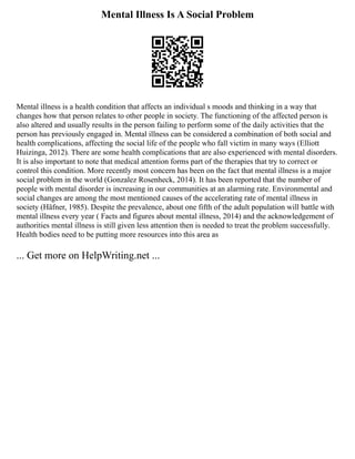 Mental Illness Is A Social Problem
Mental illness is a health condition that affects an individual s moods and thinking in a way that
changes how that person relates to other people in society. The functioning of the affected person is
also altered and usually results in the person failing to perform some of the daily activities that the
person has previously engaged in. Mental illness can be considered a combination of both social and
health complications, affecting the social life of the people who fall victim in many ways (Elliott
Huizinga, 2012). There are some health complications that are also experienced with mental disorders.
It is also important to note that medical attention forms part of the therapies that try to correct or
control this condition. More recently most concern has been on the fact that mental illness is a major
social problem in the world (Gonzalez Rosenheck, 2014). It has been reported that the number of
people with mental disorder is increasing in our communities at an alarming rate. Environmental and
social changes are among the most mentioned causes of the accelerating rate of mental illness in
society (Häfner, 1985). Despite the prevalence, about one fifth of the adult population will battle with
mental illness every year ( Facts and figures about mental illness, 2014) and the acknowledgement of
authorities mental illness is still given less attention then is needed to treat the problem successfully.
Health bodies need to be putting more resources into this area as
... Get more on HelpWriting.net ...
 