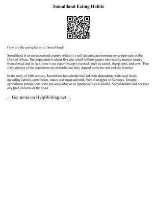 Somaliland Eating Habits
How are the eating habits in Somaliland?
Somaliland is an unrecognised country which is a self declared autonomous sovereign state in the
Horn of Africa. The population is about five and a half million people who mainly receive money
from abroad and in fact, there is no export except Livestock such as camel, sheep, goat, and cow. Thus
sixty percent of the population are nomadic and they depend upon the rain and the weather.
In the early of 18th century, Somaliland households had fed their dependents with local foods
including cereals, corn, beans, maize and meat and milk from four types of livestock. Despite
agricultural productions were not accessible or an ignorance was available, Somalilanders did not face
any predicaments of the food
... Get more on HelpWriting.net ...
 