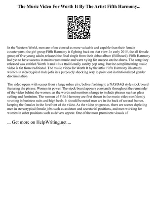 The Music Video For Worth It By The Artist Fifth Harmony...
In the Western World, men are often viewed as more valuable and capable than their female
counterparts; the girl group Fifth Harmony is fighting back on that view. In early 2015, the all female
group of five young adults released the final single from their debut album (Billboard). Fifth Harmony
had yet to have success in mainstream music and were vying for success on the charts. The song they
released was entitled Worth It and it is a traditionally catchy pop song, but the complimenting music
video is far from traditional. The music video for Worth It by the artist Fifth Harmony illustrates
women in stereotypical male jobs in a purposely shocking way to point out institutionalized gender
discrimination.
The video opens with scenes from a large urban city, before flashing to a NASDAQ style stock board
featuring the phrase: Women in power. The stock board appears constantly throughout the remainder
of the video behind the women, as the words and numbers change to include phrases such as glass
ceiling and feminism. The women of Fifth Harmony are first shown in the music video confidently
strutting in business suits and high heels. It should be noted men are in the back of several frames,
keeping the females in the forefront of the video. As the video progresses, there are scenes depicting
men in stereotypical female jobs such as assistant and secretarial positions, and men working for
women in other positions such as drivers appear. One of the most prominent visuals of
... Get more on HelpWriting.net ...
 