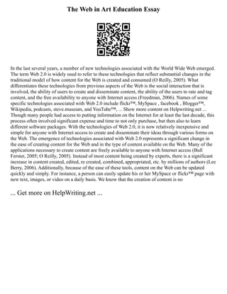 The Web in Art Education Essay
In the last several years, a number of new technologies associated with the World Wide Web emerged.
The term Web 2.0 is widely used to refer to these technologies that reflect substantial changes in the
traditional model of how content for the Web is created and consumed (O Reilly, 2005). What
differentiates these technologies from previous aspects of the Web is the social interaction that is
involved, the ability of users to create and disseminate content, the ability of the users to rate and tag
content, and the free availability to anyone with Internet access (Freedman, 2006). Names of some
specific technologies associated with Web 2.0 include flickr™, MySpace , facebook , Blogger™,
Wikipedia, podcasts, steve.museum, and YouTube™, ... Show more content on Helpwriting.net ...
Though many people had access to putting information on the Internet for at least the last decade, this
process often involved significant expense and time to not only purchase, but then also to learn
different software packages. With the technologies of Web 2.0, it is now relatively inexpensive and
simple for anyone with Internet access to create and disseminate their ideas through various forms on
the Web. The emergence of technologies associated with Web 2.0 represents a significant change in
the ease of creating content for the Web and in the type of content available on the Web. Many of the
applications necessary to create content are freely available to anyone with Internet access (Bull
Ferster, 2005; O Reilly, 2005). Instead of most content being created by experts, there is a significant
increase in content created, edited, re created, combined, appropriated, etc. by millions of authors (Lee
Berry, 2006). Additionally, because of the ease of these tools, content on the Web can be updated
quickly and simply. For instance, a person can easily update his or her MySpace or flickr™ page with
new text, images, or video on a daily basis. We know that the creation of content is no
... Get more on HelpWriting.net ...
 