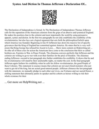 Syntax And Diction In Thomas Jefferson s Declaration Of...
The Declaration of Independence is formal. In The Declaration of Independence Thomas Jefferson
calls for the separation of the American colonists from the grips of an abusive and tyrannical England.
He makes his position clear to the colonist and most importantly the world by using persuasive
appeals, syntax and diction. In the first two paragraphs he not only establishes the credibility of the
revolutionaries, but also lays out a logical argument that sets forth the philosophical beliefs upon
which America was founded. Beginning in line 45 Jefferson lays down his massive list of specific
grievances that the King of England has committed against America. He states that he is very well
aware that King George has refused his Assent to Laws, ... Show more content on Helpwriting.net ...
So after all of these cries for action the Americans have come to the conclusion that their so called
brethren are, Enemies in War, in Peace Friends. The chiasmus conveys perfectly that Jefferson and the
colonies are willing to go to war with even their families for the price of freedom. The chiasmus
ending Jefferson s second to last paragraph also further establishes his credibility. It shows that he and
his revolutionaries will stand by their unalienable rights, no matter the cost. In the final paragraph
Jefferson again furthers his credibility when he calls his fellow revolutionaries, the good People of
these Colonies. This statement in essence means that colonist are not uncivilized monsters who just
want to get rid of the king, but are actual good natured people. Jefferson climaxes the last paragraph
with the statement, we mutually pledge to each other our Lives, our Fortunes and our sacred Honor, a
chilling statement that ultimately paints its speaker and his cohorts as heroes willing to risk their
whole existence for their
... Get more on HelpWriting.net ...
 