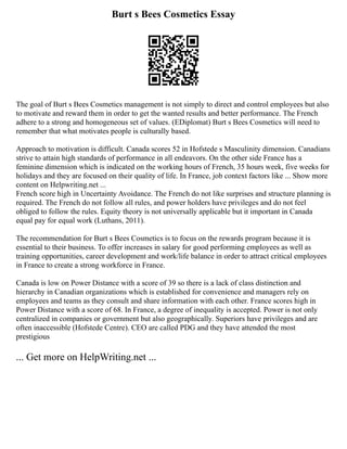 Burt s Bees Cosmetics Essay
The goal of Burt s Bees Cosmetics management is not simply to direct and control employees but also
to motivate and reward them in order to get the wanted results and better performance. The French
adhere to a strong and homogeneous set of values. (EDiplomat) Burt s Bees Cosmetics will need to
remember that what motivates people is culturally based.
Approach to motivation is difficult. Canada scores 52 in Hofstede s Masculinity dimension. Canadians
strive to attain high standards of performance in all endeavors. On the other side France has a
feminine dimension which is indicated on the working hours of French, 35 hours week, five weeks for
holidays and they are focused on their quality of life. In France, job context factors like ... Show more
content on Helpwriting.net ...
French score high in Uncertainty Avoidance. The French do not like surprises and structure planning is
required. The French do not follow all rules, and power holders have privileges and do not feel
obliged to follow the rules. Equity theory is not universally applicable but it important in Canada
equal pay for equal work (Luthans, 2011).
The recommendation for Burt s Bees Cosmetics is to focus on the rewards program because it is
essential to their business. To offer increases in salary for good performing employees as well as
training opportunities, career development and work/life balance in order to attract critical employees
in France to create a strong workforce in France.
Canada is low on Power Distance with a score of 39 so there is a lack of class distinction and
hierarchy in Canadian organizations which is established for convenience and managers rely on
employees and teams as they consult and share information with each other. France scores high in
Power Distance with a score of 68. In France, a degree of inequality is accepted. Power is not only
centralized in companies or government but also geographically. Superiors have privileges and are
often inaccessible (Hofstede Centre). CEO are called PDG and they have attended the most
prestigious
... Get more on HelpWriting.net ...
 