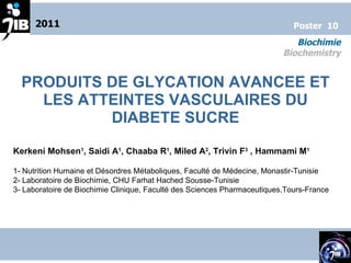 PRODUITS DE GLYCATION AVANCEE ET LES ATTEINTES VASCULAIRES DU DIABETE SUCRE Kerkeni Mohsen 1 , Saidi A 1 , Chaaba R 1 , Miled A 2 , Trivin F 3  , Hammami M 1 1- Nutrition Humaine et Désordres Métaboliques, Faculté de Médecine, Monastir-Tunisie 2- Laboratoire de Biochimie, CHU Farhat Hached Sousse-Tunisie 3- Laboratoire de Biochimie Clinique, Faculté des Sciences Pharmaceutiques,Tours-France  2011 Biochimie Biochemistry Poster  10 