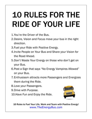 10 RULES FOR THE
RIDE OF YOUR LIFE
1. You’re the Driver of the Bus.
2. Desire, Vision and Focus move your bus in the right
   direction.
3. Fuel your Ride with Positive Energy.
4. Invite People on Your Bus and Share your Vision for
   the Road Ahead.
5. Don’t Waste Your Energy on those who don’t get on
   your Bus.
6. Post a Sign that says “No Energy Vampires Allowed”
   on your Bus.
7. Enthusiasm attracts more Passengers and Energizes
   them during the Ride.
8. Love your Passengers.
9. Drive with Purpose.
10.Have Fun and Enjoy the Ride.


 10 Rules to Fuel Your Life, Work and Team with Positive Energy!
                www.TheEnergyBus.com
 