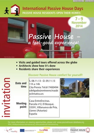 Per E-Mail senden Formular drucken 
International Passive House Days 
PASSIVE HOUSE RESIDENTS OPEN THEIR HOMES: 
Passive House - 
a feel-good experience! 
• Visits and guided tours offered across the globe 
• Architects show how it s done 
• Residents share their experiences 
Discover Passive House comfort for yourself! 
Photo: The Jochems | Hanover 
invitation 
Date and 
time 
Meeting 
point 
For more information on viewing opportunities, please visit www.passivehouse-database.org 
iPHA | info@passivehouse-international.org | www.passivehouse-international.org 
The sole responsibility for the content of this [webpage, publica-tion 
etc.] lies with the authors. It does not necessarily reflect 
the opinion of the European Union. Neither the EACI nor the 
European Commission are responsible for any use that may be 
made of the information contained therein. 
7 – 9 
November 
2014 
S. 08.11.13 - D. 09.11.13 
11h a 14h 
Cita Previa: Tel.617400494 
cdelgado@entreencinasbi 
oclimatica.es 
Casa EntreEncinas. 
Parcela nº2, El Bosque, 
33591, Villanueva de Pría, 
Llanes (Asturias) 
España 
