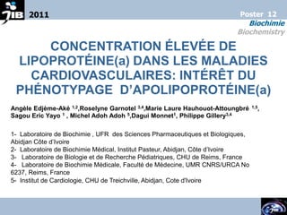 2011                                                                  Poster 12
                                                                             Biochimie
                                                                          Biochemistry

     CONCENTRATION ÉLEVÉE DE
 LIPOPROTÉINE(a) DANS LES MALADIES
   CARDIOVASCULAIRES: INTÉRÊT DU
 PHÉNOTYPAGE D’APOLIPOPROTÉINE(a)
Angèle Edjème-Aké 1,2,Roselyne Garnotel 3,4,Marie Laure Hauhouot-Attoungbré      1,5,

Sagou Eric Yayo 1 , Michel Adoh Adoh 5,Dagui Monnet1, Philippe Gillery3,4

1- Laboratoire de Biochimie , UFR des Sciences Pharmaceutiques et Biologiques,
Abidjan Côte d’Ivoire
2- Laboratoire de Biochimie Médical, Institut Pasteur, Abidjan, Côte d’Ivoire
3- Laboratoire de Biologie et de Recherche Pédiatriques, CHU de Reims, France
4- Laboratoire de Biochimie Médicale, Faculté de Médecine, UMR CNRS/URCA No
6237, Reims, France
5- Institut de Cardiologie, CHU de Treichville, Abidjan, Cote d'Ivoire


                                                                                        1
 