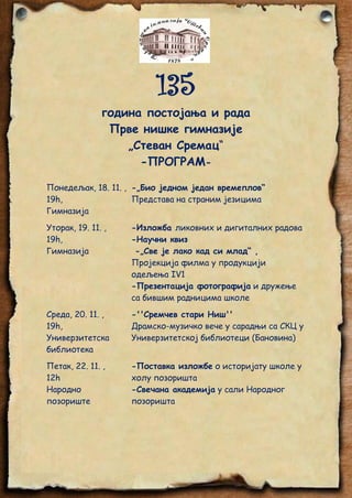 135
година постојања и рада
Прве нишке гимназије
„Стеван Сремац“
-ПРОГРАМПонедељак, 18. 11. , -„Био једном један времеплов“
19h,
Представа на страним језицима
Гимназија
Уторак, 19. 11. ,
19h,
Гимназија

-Изложба ликовних и дигиталних радова
-Научни квиз
-„Све је лако кад си млад“ ,
Пројекција филма у продукцији
одељења IV1
-Презентација фотографија и дружење
са бившим радницима школе

Среда, 20. 11. ,
19h,
Универзитетска
библиотека

-''Сремчев стари Ниш''
Драмско-музичко вече у сарадњи са СКЦ у
Универзитетској библиотеци (Бановина)

Петак, 22. 11. ,
12h
Народно
позориште

-Поставка изложбе о историјату школе у
холу позоришта
-Свечана академија у сали Народног
позоришта

 