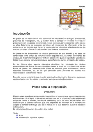 ASALFA




Introducción
Un póster es un medio visual para comunicar los resultados de trabajos, experiencias,
proyectos de investigación, etc., y pueden darse a conocer de diversas maneras; su
presentación en congresos, conferencias, mesas redondas, comunicaciones orales es una
de ellas. Esta forma de exposición contribuye al intercambio de información entre los
asistentes a los eventos, que tienen la oportunidad de interactuar directamente con los
autores y obtener información adicional en caso de estar interesados.

Un póster no es simplemente un artículo presentado en otro formato y no debe ser
considerado como un tipo de comunicación de segunda línea. El póster, a diferencia del
artículo, es de carácter más grafico. Un buen póster debe guiar al espectador usando una
lógica visual, con una estructura jerárquica que enfatice los puntos principales del trabajo.

En los últimos años algunos congresos científicos han eliminado las clásicas
presentaciones en forma de comunicaciones orales y todas las contribuciones son en
forma de póster; las presentaciones orales se reservan para conferencias, mesas
redondas, seminarios, etc. en las que participan como ponentes los autores más
reconocidos en cada área de interés

Por esto, es muy importante que el póster sea visualmente atractivo de manera que pueda
capturar la atención del público y motivarlos a preguntar sobre los detalles.



                          Pasos para la preparación
                                         El resumen:
El paso previo a cualquier presentación, lo constituye el resumen que queremos presentar.
Este resumen debe seguir unas normas establecidas por la organización del congreso en
lo que se refiere el formato, estructura, extensión y plazo de envío. Dicho trabajo será
evaluado por el Comité científico, que solo dispondrá del resumen en el momento de
aceptar o rechazar el trabajo. Este es el motivo por el cual debemos cuidar la redacción
del resumen.
La estructura del resumen del póster, debe incluir

Título
         Autor
         Introducción, hipótesis, objetivo



                                              2
 