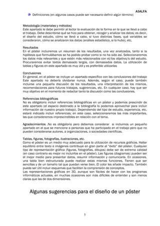 ASALFA
       Definiciones (en algunos casos puede ser necesario definir algún término)


Metodología (materiales y métodos)
Este apartado le debe permitir al lector la evaluación de la forma en la que se llevó a cabo
el trabajo. Debe describirse qué se hizo para obtener, recoger y analizar los datos; es decir,
el diseño del estudio, cómo se llevó a cabo, si tuvo distintas fases, qué variables se
consideraron, cómo se analizaron los datos (análisis estadístico, si lo hubo), etc.

Resultados
En el póster incluiremos un resumen de los resultados, una vez analizados, tanto si la
hipótesis que formulábamos se ha podido probar como si no ha sido así. Seleccionaremos
los datos más relevantes y que estén más relacionados con el/los objetivo/s del estudio.
Procuraremos evitar textos demasiado largos, con demasiados datos. La utilización de
tablas y figuras en este apartado es muy útil y es preferible utilizarlas

Conclusiones
En general, en el póster se incluye un apartado específico con las conclusiones del trabajo
Este apartado no debería olvidarse nunca. Además, según el caso, puede también
incluirse una pequeña discusión de los resultados, una interpretación de los mismos,
recomendaciones para futuros trabajos, sugerencias, etc. En cualquier caso, hay que ser
muy objetivo en el momento de redactar tanto la discusión como las conclusiones.

Referencias bibliográficas
No es obligatorio incluir referencias bibliográficas en un póster y podemos prescindir de
este apartado (el espacio destinado a la bibliografía lo podemos aprovechar para incluir
información de nuestro propio trabajo). Dependiendo del tipo de estudio, experiencia, etc.
estará indicado incluir referencias; en este caso, seleccionaremos las más importantes,
las que consideremos imprescindibles en relación con el tema.

Agradecimientos .No es obligatorio pero debemos considerar si incluimos un pequeño
apartado en el que se mencione a personas que ha participado en el trabajo pero que no
pueden considerarse autores, a organizaciones, o sociedades científicas.

Tablas, figuras, fotografías, ilustraciones, etc.
Como el póster es un medio muy adecuado para la utilización de recursos gráficos. Hallar
equilibrio entre texto e imágenes contribuye en gran parte al “éxito” del póster. Cualquier
tipo de representación gráfica (figuras, fotografías, dibujos) debe ser de extrema calidad
(en caso contrario es mejor no incluirlos en el póster). Las figuras (diagramas) pueden ser
el mejor medio para presentar datos, resumir información y comunicarla. En ocasiones,
una tabla bien estructurada puede realizar estas mismas funciones. Tienen que ser
sencillas y de un tamaño tal que puedan verse bien. El color les añade impacto. También
puede ser útil incluir esquemas que faciliten la comprensión de conceptos.
Las representaciones gráficas en 3D, aunque son fáciles de hacer con los programas
informáticos actuales, en muchas ocasiones son más difíciles de entender y son menos
claras que las de dos dimensiones.



     Algunas sugerencias para el diseño de un póster



                                              5
 