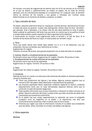 ASALFA
Se incluyen una serie de sugerencias de distinto tipo con el fin de orientar en el momento
en el que se diseñe y, posteriormente, se realice un póster. No se trata de normas
estrictas, sino de orientaciones basadas en la experiencia. En cualquier caso, la decisión
última es siempre de los autores y sus gustos o intereses son muchas veces
determinantes en el momento de diseñar y preparar un póster.

1. Tipo y tamaño de letra

No deben utilizarse solamente letras en mayúscula. Cuando leemos, identificamos formas;
si todas las letras se parecen, cuesta más distinguirlas. Utilizar tipos de letra “sencillos”,
por ejemplo, Arial o Helvética, y no utilizar más de dos tipos distintos en todo el póster.
Debe cuidarse la justificación del texto (hay que tener en cuenta que si se justifica el texto
a ambos lados pueden quedar espacios en blanco grandes entre palabras)
A continuación se incluyen unas sugerencias sobre el tamaño y el tipo de letra. Si el
tamaño de las letras del título es mayor, el resto puede ser también mayor.

a. Título
Tiene que poder leerse bien desde lejos (desde 1,5 m a 2 m de distancia); una vez
preparado, hay que comprobar que realmente se ve bien.
Sugerencias: En negrita.
Tamaño: al menos 36 puntos. Que guarde proporción con el resto del texto en el póster

b. Autores, filiación y encabezamientos de los apartados
De tamaño menor que el título. Sugerencias: En negrita. Tamaño: 30 puntos (o más)
c. Encabezamientos de niveles inferiores de los apartados
De tamaño menor que los de los apartados
Sugerencias: En negrita. Tamaño: 24 puntos (o más)

d. Texto
Sugerencias: No utilizar la negrita. Tamaño: 20 puntos (o más)

2. Contenido
Además de tener en cuenta a la estructura del contenido del póster en diversos apartados,
conviene recordar que:
        Tiene que predominar las figuras y las tablas. Algunos autores sugieren que al
       menos el 50% del póster debe destinarse a representaciones gráficas.
       Los diversos apartados deben separarse mediante espacios en blanco, cuidando
       especialmente tanto que no haya demasiados espacios blancos como que el
       contenido no esté demasiado abigarrado.
       Toda aquella información que no sea importante o relevante no debe incluirse en el
       póster: desvía la atención del lector y puede evitar que éste recuerde las ideas más
       importantes que queremos transmitirle.
       En el póster hay que cuidar especialmente la redacción así como la ortografía
       (cualquier error se magnifica en el póster y la experiencia nos dice que
       involuntariamente tendemos a fijar muestra vista en los errores).
       Tenemos que vigilar que toda la información incluida en el póster sea consistente
       (que los datos, cifras, coincidan en el texto, las tablas y las figuras.


2. Otros aspectos

Medidas


                                              6
 