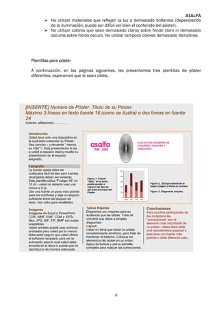 ASALFA
                      No utilizar materiales que reflejen la luz o demasiado brillantes (dependiendo
                      de la iluminación, puede ser difícil ver bien el contenido del póster).
                      No utilizar colores que sean demasiado claros sobre fondo claro ni demasiado
                      oscuros sobre fondo oscuro. No utilizar tampoco colores demasiado llamativos.




     Plantillas para póster

     A continuación, en las páginas siguientes, les presentamos tres plantillas de póster
     diferentes, esperamos que le sean útiles.




[INSERTE] Numero de Póster. Titulo de su Póster.
Máximo 3 líneas en texto fuente 18 (como se ilustra) o dos líneas en fuente
24
Autores, afiliaciones...............


  Introducción
  Usted tiene solo una diapositiva en
  la cual debe presentar su Póster.
  Sea conciso – y recuerde “ menos
  es más” ! . Esta presentación le da
  a usted el espacio ideal y resalte su
  presentación en el espacio
  asignado.

  Tipografía
  La fuente usada debe ser
  cualquiera fácil de leer pero fuentes
  recargadas deben ser evitadas.            Figura 1. Fuente
  Esta plantilla utiliza “Frutiger 45” en   “italic” en el texto
  10 pt – usted no debería usar una         puede ayudar a                               Figura 2. Escoja solamente la
                                            separar las figuras                          mejor imagen y limite su numero.
  menor a 9 pt.                             del texto principal del
  Use una fuente un poco más grande         Póster.                                      Figure 3. Diagramas simples.
  para los subtítulos y deje un espacio
  suficiente entre los bloques de
  texto. Use color para resaltarlos.
                                            Tablas Rápidas                             Conclusiones
  Imágenes
                                            Diagramas son mejores para su              Para muchos participantes de
  Imágenes de Excel o PowerPoint,
                                            audiencia que las tablas. Trate de         los congresos las
  CDR, WMF, EMF, CGM y EPS-
                                            convertir sus datos a simples              “conclusiones” son el
  files, JPG, GIF, TIF, BMP son todas
                                            diagramas.                                 elemento más importante de
  aceptables.
                                            Layout                                     un póster. Usted debe darle
  Usted también puede usar archivos
                                            Usted no tiene que hacer su póster         una característica especial a
  animados pero usted por lo menos
                                            completamente simétrico, pero trate de     esta área con fuente más
  debe estar seguro que usted ofrece
                                            mantener el balance. Coloque los           grande o darle diferente color.
  el software necesario para ver la
                                            elementos del póster en un orden
  animación para lo cual usted debe
                                            lógico de lectura y use la pantalla
  enviarla en el disco o puede que no
                                            completa para realizar las correcciones.
  reproduzca de manera adecuada.




                                                                      9
 