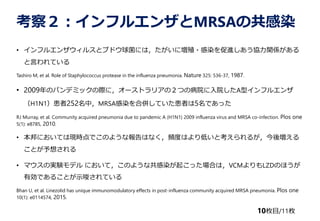 죲ե륨󥶤MRSAιȾ
? ե륨󥶥륹ȥ֥ɥˤϣˉֳ?ȾMfvS
ԤƤ
Tashiro M, et al. Role of Staphylococcus protease in the influenza pneumonia. Nature 325: 536-37, 1987.
? 2009ΥѥǥߥåHˣ`ȥꥢΣĤβԺԺAͥե륨
H1N1252УMRSAȾρ㤷Ƥߤ5Ǥä
RJ Murray, et al. Community acquired pneumonia due to pandemic A (H1N1) 2009 influenza virus and MRSA co-infection. Plos one
5(1): e8785, 2010.
? ˤƤϬFrǤΤ褦ʈϤʤlȤϤͤȿ뤬ቈ
Ȥ뤵
? ޥΌgYǥ ˤƣΤ褦ʹȾ𤳤äϤϣVCMLZDΤۤ
ЄǤ뤳ȤʾƤ
Bhan U, et al. Linezolid has unique immunomodulatory effects in post-influenza community acquired MRSA pneumonia. Plos one
10(1): e0114574, 2015.
10öĿ/11ö
 