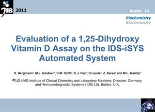 Evaluation of a 1,25-Dihydroxy Vitamin D Assay on the IDS-iSYS Automated System ﻿ S. Bergmann a , M.J. Gardner b , C.M. Roffe b , C.J. Fox b , D Laurie b , Z. Seres b  and M.L. Garrity b a ﻿ TUD UKD Institute of Clinical Chemistry and Laboratory Medicine, Dresden, Germany  and  b Immunodiagnostic Systems (IDS) Ltd, Boldon. U.K. 2011 Biochemistry Biochemistry Poster  19 