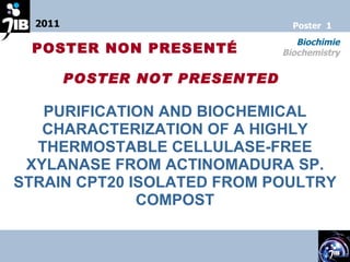 PURIFICATION AND BIOCHEMICAL CHARACTERIZATION OF A HIGHLY THERMOSTABLE CELLULASE-FREE XYLANASE FROM ACTINOMADURA SP. STRAIN CPT20 ISOLATED FROM POULTRY COMPOST 2011 Biochimie Biochemistry Poster  1 POSTER NON PRESENT É POSTER NOT PRESENT ED 
