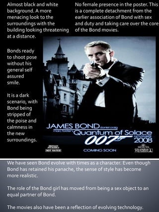 Almost black and white 
background. A more 
menacing look to the 
surroundings with the 
building looking threatening 
at a distance. 
Bonds ready 
to shoot pose 
without his 
general self 
assured 
smile. 
It is a dark 
scenario, with 
Bond being 
stripped of 
the poise and 
calmness in 
the new 
surroundings. 
No female presence in the poster. This 
is a complete detachment from the 
earlier association of Bond with sex 
and duty and taking care over the core 
of the Bond movies. 
We have seen Bond evolve with times as a character. Even though 
Bond has retained his panache, the sense of style has become 
more realistic. 
The role of the Bond girl has moved from being a sex object to an 
equal partner of Bond. 
The movies also have been a reflection of evolving technology. 
 