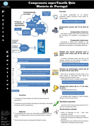 Campeonato superTmatik Quiz
                                                                         História de Portugal
  P                                                     Contextualização                        Público – Alvo:
                                                                                                                           Inscrição
                                                        do projeto                                Alunos do

  r                                                                                                3º ciclo                  As escolas, representadas por um professor
                                                                                                                           coordenador, poderão inscrever-se online através do
                                                                                  Baixos                                   seguinte contato:
  o                                                                             resultados


                                     Problema ou                                                                                   campeonatosmhp@gmail.com
  j                                  necessidade
                                     diagnosticada
                                                                     desinteresse


  e                                     Suprimir
                                                                                     desmotivação
                                                                                                                           Campeonato escolar (até 19 de abril de
                                                                                                                           2013)

  t                                                      Problemas
                                                       diagnosticados
                                                                                                                                                 Campeonatos intraturma:
                                                                                                                              Eliminatórias a disputar entre alunos da mesma turma

  o                                                                                                                        para apuramento dos campeões e vice-campeões da
                                                                                                                           mesma.


  s                             Agrupamento
                                de Escolas
                                                                                                                                                 Campeonato interturmas:
                                (direção)                                                                                     Eliminatórias a disputar entre campeões e vice-
                                                                                                                           campeões de turma pertencentes ao mesmo escalão, para
                                Professores                                                                                apuramento dos campeões e vice-campeões interturmas.
                                de História
                                                     Promotores

                                Professores de

                  E             TIC
                                                                                                                           Registo dos alunos apurados para a
                                                                                                                           grande final online (até 20 de abril de

                  d                                                                                                        2013)

                                                                                                                              O professor coordenador deverá, para cada um dos
                  u                           Fomentar o interesse dos alunos pela aprendizagem da
                                              História de Portugal
                                                                                                                           finalistas, preencher, de forma rigorosa e completa, o
                                                                                                                           formulário de registo online disponível em:

                  c                                Aumentar a taxa de sucesso dos alunos à disciplina de
                                                                                                                                 www.campeonatosmhpformulario.com

                  a              O
                                                   História
                                                                                                                           Sessões de ambientação online (de 22
                                 b                                                                                         de abril a 03 de maio 2013)
                  t              j
                                 e
                                                      Contribuir para a aquisição, consolidação e ampliação
                                                      de conhecimentos sobre a história de Portugal                           Nesta fase da competição é possível aceder a uma

                  i              t
                                 i                 Reforçar a componente lúdica na aprendizagem da
                                                                                                                           versão limitada do SuperTmatik online através da
                                                                                                                           introdução dos dados de acesso no site.


                  v              v                 disciplina                                                                 Cada finalista terá direito a 5 sessões de ambientação.
                                 o
                                 s                                                                                               www.campeonatosmhteste.com
                  o                           Promover o convívio entre alunos, professores e restante
                                              comunidade escolar
                                                                                                                           Grande final online (de 6 a 17 de maio
                  s                                                                                                        de 2013)
                                                                                                                             A aplicação estará disponível em:
                                Recursos
                                                                                                                                  www.campeonatosmhfinal.com
                                               Humanos
                                                                                                                             Os resultados serão divulgados no mesmo endereço
                                 7 Professores do Grupo disciplinar de História (de todas as escolas do                   eletrónico no dia 23 de maio de 2013.
                                     agrupamento).
                                                                                                                           Resultados esperados
                                 3 Professores do grupo disciplinar Tecnologias da Informação e Comunicação         20%
                                     (de todas as escolas do agrupamento).                                                    Aumentar em 20% a taxa de sucesso dos alunos do 7º
                                                                                                                           ao 9º ano na disciplina de História.

                                                                                                                            Monitorização avaliação
 Trabalho      realizado   no
                                               Materiais
                                 15 computadores com o mínimo de 1 GB de RAM, processador core duo ou                       Grelha de observação de aula – medir níveis
âmbito da disciplina de
Projetos Educativos sob a
orientação da Professora                                                                                                      participação e interesse.
Doutora Marta Abelha                 superior e uma ligação estável à internet, de preferência igual ou superior a
                                                                                                                             Avaliar a taxa de sucesso nos testes de avaliação.
Autores:                             512kbs.
Caseiro, A. , Couto, C.,                                                                                                     Questionários fornecidos aos professores de história e
Eiras, L., Oliveira L.,
Martins, P., Pinto, T.

Mestrado em Ensino de
                                 Diverso material escolar para divulgação da atividade na escola.                            aos alunos.
                                                                                                                             Agendamento de uma reunião final para se proceder à
História e Geografia
                                                                                                                              análise SWOT e definição de planos de ação.
Universidade Portucalense
Porto, setembro de 2012
 