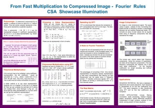 From Fast Multiplication to Compressed Image - Fourier Rules
                            CSA Showcase Illumination
Polynomials:       To determine a polynomial f(x) of
                                                          Choosing a Value Representation                                                      Speeding Up DFT:                                      Image Compression :
degree n, suffices to know its value for n+1 distinct
                                                             While we can choose any n+1 values to
values. Thus two points uniquely represents a line,                                                                                             FFT is a technique that reduces the complexity of    An image is a two dimensional signal. The signal
                                                             represent a polynomial in value representation,
three points represents a quadratic equation.                                                                                                  DFT computation from O(n2) to O(n.logn). The idea     varies in space , instead of time. Converting from
                                                             it is useful to compute f(x) at the n roots of unity.
                                                                                                                                               is to formulate DFT recursively                       spatial domain to frequency domain is advantages
                                                             ie f(1), f(ω), f(ω2)..... If f(x) is a0 + a1x + a2
Thus a polynomial         ( 6t- 5t2 + t3 ) can be                                                                                                                                                    because we can analyze frequencies better. DCT
                                                             x2........
represented uniquely in coefficient representation                                                                                                                                                   converts an array of pixel values into an equally
as [ 0 6 -5 1 ] or in value representation eg. values                                                                                          or                                                    sized array of frequency components that also
                                                                   f(1) = a0 + a1 + a2 ........
at t=0,1,2,3 are [ 0 2 0 0 ]                                                                                                                                                                         represents the image
                                                                   f(ω) = a0 + a1 ω + a2 ω2........
                                                                   f(ω2) = a0 + a1 ω2 + a2 ω4........

Why n+1 points uniquely determine the polynomial?         These can be represented in form of matrix.

   suppose f(x) and g(x) (of degree n) both agrees                                                                                             A Note on Fourier Transform
on n+1 points, then f(x) – g(x) is a polynomial with
degree n or less and has n+1 zeros. This happens
only if f(x)- g(x)=0 or f=g.                                                                                                                   A signal f(t) can be expressed as the sum of sum of
                                                                                                                                               cosines and sinusoids. In the Euclidean space. Any
This can be used to find the polynomial given its                                                                                              point can be given in terms of weighted sum of
values at n+1 points say f(0)=1, f(1)=4 , f(2)=13,        then [ f(1), f(ω), f(ω2).. ] has same information as                                 basis. Likewise any function f(t) can be considered
f(3)=34, f(4)=73                                          [ a0 , a1 , a2 ]. This representation is called the                                  as a point in the vector space of functions whose
                                                          Discrete Fourier Transform                                                           basis are the cosines and sinusoids.
                                                                                                                                                                                                     The human eye, cannot detect high frequency
using finite differencing we can find                                                                                                                                                                components. Using the process of quantization,
the polynomial. Babbage used it in                                                                                                                                                                   we retain all low frequency components. (The high
his Difference Engine                                     Polynomial Multiplication using DFT                                                                                                        frequency components are retained only if they
                                                          Suppose we have to multiply f(x) = x2 + x + 2 and                                                                                          have large coefficients).      On the resulting
                                                          g(x)= x+3 . then DFT of g(x) ( whose coefficient                                                                                           coefficients run length encoding and huffman
Polynomial Multiplication                                 representation is [3 1 0 0]) is given by                                                                                                   compression is applied
                                                                                                                                               The advantages of converting it from time domain
If f(x) and g(x) has to be multiplied using coefficient                                                                                        representation to frequency domain representation
representation, the kth coefficient          would be                                                                                          is that many manipulations (like filtering out high
calculated as Σ ai*bk-i where i varies from 0 to k.                                                                                            frequencies) can be easily done in frequency
Thus we get (a0b0, a0b1+a1b0, a0b2+a1b1+a2b0....) .                                                                                            domain. FT handles continuous signals. DFT can
This is also know as vector convolution of ai and bi
                                                                                                                                                                                                     Applications
                                                                                                                                               be viewed as forming a continuous function of ω
                                                          DFT of f(x) is [4, i+3, 2 , -i+3] (calculation not shown)                            from discrete values
A better method is to use value representation.           DFT of g(x) is [4, i+1, 2 , 1-i ] (calculated above)                                                                                       SEQUENCE RETRIEVAL: We have a database of
Suppose f(x) is of degree 10 and g(x) is of degree        p(x).q(x)= [16, 4i+2,4, 2-4i] (multiplying pointwise)                                                                                      sequences and a query sequence. Each sequence
20, then we can compute f(x) and g(x) at 31 points                                                                                                                                                   is represented by its first few coefficients from
and multiply them. since f(a)*g(a) = (f*g) (a) , we                                                                                            The Real Matrix:                                      DFT. The query sequence is also transformed
would get the value representation of f*g from which                                                                                                                                                 using DFT and its first few coefficients are
                                                                                                                                               since ? is a complex root of unity                    compared.
we can get the coefficient representation.
                                                                                                                                                                                                     OTHER        APPLICATIONS         include   filtering,
                                                                                                                                                                                                     convolution, audio processing, medical imaging,
                                                                                                                                               If the function is even, the the sin component is     pattern recognition, partial differential equations,
                                                                                                                                               zero and then the entries of the DFT matrix are       multiplication of large numbers, analysis of time
                                                          computing set in 2, c3 similarly we get, equivalent, italic, 18 to 24 points,
                                                           Captions to be c1,c Times or Times New Roman or                                     real. Such a transformation is called Discrete
                                                           to the length of the column in case a figure takes more than 2/3 of column width.                                                         series, solving system of linear equations
                                                                                                                                               Cosine Transformation.

                                                                                                                                                                                                                                 Presented by D.Arvind
 