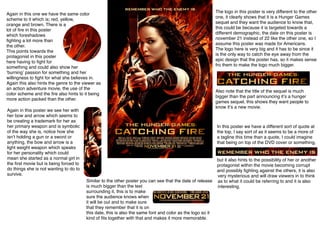 Again in this one we have the same color
scheme to it which is; red, yellow,
orange and brown. There is a
lot of ﬁre in this poster
which foreshadows
ﬁghting a lot more than
the other.
This points towards the
protagonist in this poster
here having to ﬁght for
something and could also show her
ʻburningʼ passion for something and her
willingness to ﬁght for what she believes in.
Again this also hints the genre to the viewer as
an action adventure movie, the use of the
color scheme and the ﬁre also hints to it being
more action packed than the other.
Again in this poster we see her with
her bow and arrow which seems to
be creating a trademark for her as
her primary weapon and is symbolic
of the way she is, notice how she
isnʼt holding a gun or a sword or
anything, the bow and arrow is a
light weight weapon which speaks
for her personality which could
mean she started as a normal girl in
the ﬁrst movie but is being forced to
do things she is not wanting to do to
survive.

The logo in this poster is very different to the other
one, it clearly shows that it is a Hunger Games
sequel and they want the audience to know that,
this could be because it is targeted towards a
different demographic, the date on this poster is
november 21 instead of 22 like the other one, so I
assume this poster was made for Americans.
The logo here is very big and it has to be since it
is the only way to catch the eye away from the
epic design that the poster has, so it makes sense
fro them to make the logo much bigger.

Also note that the title of the sequel is much
bigger than the part announcing itʼs a hunger
games sequel, this shows they want people to
know itʼs a new movie.

In this poster we have a different sort of quote at
the top, I say sort of as it seems to be a more of
a tagline this time than a quote, I could imagine
that being on top of the DVD cover or something,

Similar to the other poster you can see that the date of release
is much bigger than the text
surrounding it, this is to make
sure the audience knows when
it will be out and to make sure
that they remember that it is on
this date, this is also the same font and color as the logo so it
kind of ﬁts together with that and makes it more memorable.

but it also hints to the possibility of her or another
protagonist within the movie becoming corrupt
and possibly ﬁghting against the others, it is also
very mysterious and will draw viewers in to think
as to what it could be referring to and it is also
interesting.

 
