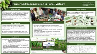 I made a 17 page PDF booklet of the FLD for AGC’s Library
for Food Sovereignty. Here is a sample below:
FINAL OUTPUT
Farmer-Led Documentation in Hanoi, Vietnam
#IStandWithFarmers
AGC’S MISSION
A Growing Culture aims to create a global coalition
connecting farmers with the resources they need to
contribute to an ecologically sound food system and
prosperous planet.
The mission is carried out through the three pillars of the
organization: information exchange, outreach and advocacy.
METHODOLOGY
• Co-workers arranged meetings with farmers they knew
• We walked through the farm and observed the tools/materials
used for particular method
• My co-workers became familiar with the essential information
required for FLD
• They would begin talking in Vietnamese, then they would
translate the information for me
• If I had additional questions, I would ask in English and they
would translate the answers to me
OBJECTIVES
•Multiple farmer-led documentation (FLD) articles
• Support farmers to contribute to and utilize the
Library for Food Sovereignty
• Collect farmer input
• An outline of suggestions for integrating climate change
resilience and climate appropriateness into the platform
to be shared with our developers
• A document detailing farmer Library input collected while
in Vietnam
• Find ways to channel farmer input into academic climate
change resilience and risk assessment tools to recognize
the validity of farmer experiences and knowledge.
www.agrowingculture.org
www.ccspin.org
Author’s contact: esivagnanam@yahoo.com; www.linkedin.com/in/emilenesiv
FLD documentation requires patience and the ability to think
abstractly – sometimes words, phrases, or concepts simply do
not translate, and you have to learn to describe words, or be
flexible and accept that you just may not be able to
communicate a concept across cultures.
I found there seemed to be a “translator-language bias”–
when concepts were translated to me I would record the notes
in my notebook, sometimes inherently changing the
grammar. Therefore, the information went from farmer `
translator  me  final output. I am interested in learning
about methods to correct this when a translator is necessary.
LESSONS LEARNED
Emilene Sivagnanam,
Columbia University
7/27/2016
ACKNOWLEDGEMENTS
A special thanks to the i-Nature team, Pham Trang and Tran Dung, for supporting me, allowing me
to speak to your personal contacts, and translating for me. This wouldn’t have been possible
without you two.
Collecting information for the farmer-led documents was only
a small part of my internship. Most of my time was spent in
CCS’ office, working on proposals for i-Nature, editing
documents, and creating my final output booklet for AGC.
Most importantly, I learned a lot about organic, zero-waste
agriculture, which personally bridges the gap for me between
my interest in climate change impacts and agriculture.
CONCLUSION
INTRODUCTION
My summer internship was spent in Hanoi, Vietnam, where
the NY organization, A Growing Culture (AGC), supported
my work in Hanoi with the i-Nature team, which is a
program at the Center for Creativity and Sustainability
(CCS). I learned about zero-waste, organic farming, and was
able to meet with farmers using zero-waste technologies and
document their methods.
 