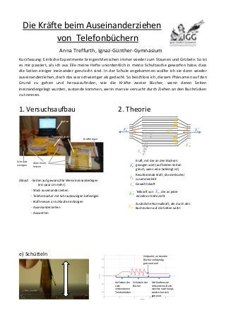 Die Kräfte beim Auseinanderziehen
von Telefonbüchern
Anna Treffurth, Ignaz-Günther-Gymnasium
Kurzfassung: Einfache Experimente bringen Menschen immer wieder zum Staunen und Grübeln. So ist
es mir passiert, als ich aus Eile meine Hefte unordentlich in meine Schultasche geworfen habe, dass
die Seiten einiger ineinander gerutscht sind. In der Schule angekommen wollte ich sie dann wieder
auseinanderziehen, doch das war schwieriger als gedacht. So beschloss ich, diesem Phänomen auf den
Grund zu gehen und herauszufinden, wie die Kräfte zweier Bücher, wenn deren Seiten
ineinandergelegt wurden, zustande kommen, wenn man sie versucht durch Ziehen an den Buchrücken
zu trennen.
1. Versuchsaufbau
Ablauf: - Seiten auf gewünschte Weise ineinanderlegen
(ein paar cm mehr)
- Stück auseinanderziehen
- Telefonbücher mit Schraubzwingen befestigen
- Kraftmesser an Schlaufe einhängen
- Auseinanderziehen
- Auswerten
e) Schütteln
2. Theorie
Laptop
Telefonbücher
Schraub-
zwingen
Aluminium-
leisten
Kraftmesser
𝑭 𝑷
ሬሬሬሬሬറ 𝑭 𝑷
ሬሬሬሬሬറ𝑭 𝑹
ሬሬሬሬሬറ 𝑭 𝑹
ሬሬሬሬሬറ
...
...
𝑭 𝑮
ሬሬሬሬሬറ
𝑭 𝒂𝑵
ሬሬሬሬሬሬሬറ
...
...
𝑭 𝒄𝑷
ሬሬሬሬሬሬറ
𝑭 𝑷
ሬሬሬሬሬറ
𝑭 𝑹
ሬሬሬሬሬറ
𝑭 𝑮
ሬሬሬሬሬറ
𝑭 𝒄𝑷
ሬሬሬሬሬሬറ
𝑭 𝒂𝑵
ሬሬሬሬሬሬሬറ
Kraft, mit der an den Büchern
gezogen wird (auf beiden Seiten
gleich, wenn eine befestigt ist)
Resultierende Kraft, die die Bücher
zusammenhält
Gewichtskraft
Teilkraft von 𝑭 𝑷
ሬሬሬሬሬറ , die an jeder
einzelnen Seite zieht
Zusätzliche Normalkraft, die durch den
Buchrücken auf die Seiten wirkt
Aufheben der
zwei
verbundenen
Telefonbücher
Mit Kraftmesser
verbundenes Buch,
welches noch hängt,
zweites hat sich
getrennt
Schütteln der
Bücher
Zeitpunkt, an dem die
Bücher vollständig
getrennt sind
 