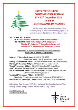 HAYES FREE CHURCH
CHRISTMAS TREE FESTIVAL
1st
– 12th
December 2018
in aid of
BERTHA JAMES DAY CENTRE
Bertha James Day Centre provides care and
support for up to 70 clients in Bromley, aged 55 or
over. It is run by Age Concern Ravensbourne Ltd.
THE CHURCH WILL BE OPEN
- FOR SERVICES at 10.30am and 6.30pm on both Sundays.
- TO VIEW THE TREES FROM 2.30pm UNTIL 5.00pm on:
Monday 3rd
- Saturday 9th
December inclusive, and
Monday 10th
– Wednesday 12th
December inclusive.
Doors open 30 minutes before the start of evening events.
PLEASE NOTE VARIED START TIMES!!
Saturday 1st
December 6.30pm - OPENING CONCERT:
Beckenham Junior Choir & Beckenham Youth Voices
Sunday 2nd
December 6.30pm – EVENING SERVICE: Pickhurst Junior Academy
Monday 3rd
December 7.30pm – CONCERT: Bishop Justus School
Thurs 6th
December 8.00pm – CONCERT: Croydon SDA Gospel Choir
Sat 8th
December 7.45pm – CONCERT: Beckenham Concert Band
Sun 9th
December 6.30pm – EVENING SERVICE: Churches Together in Hayes
with musicians from Hayes School
Tuesday 11th
December 7.00pm – QUIZ NIGHT
(Admission £2 – please pre-book from Christine on 07989 192928)
Wednesday 12th
December 7.30pm – FINAL CONCERT: The Wandle Ringers
Admission free (except 11th Dec) but contributions invited. All the
money raised will go to the Bertha James Day Centre
www.berthajames.org
www.hayesfreechurch.com
 