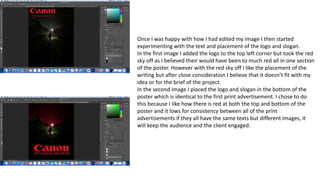 Once I was happy with how I had edited my image I then started
experimenting with the text and placement of the logo and slogan.
In the first image I added the logo to the top left corner but took the red
sky off as I believed their would have been to much red all in one section
of the poster. However with the red sky off I like the placement of the
writing but after close consideration I believe that it doesn’t fit with my
idea or for the brief of the project.
In the second image I placed the logo and slogan in the bottom of the
poster which is identical to the first print advertisement. I chose to do
this because I like how there is red at both the top and bottom of the
poster and it lows for consistency between all of the print
advertisements if they all have the same texts but different images, it
will keep the audience and the client engaged.
 