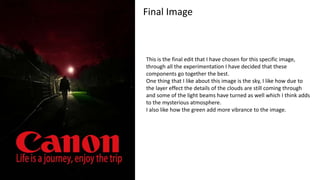 Final Image
This is the final edit that I have chosen for this specific image,
through all the experimentation I have decided that these
components go together the best.
One thing that I like about this image is the sky, I like how due to
the layer effect the details of the clouds are still coming through
and some of the light beams have turned as well which I think adds
to the mysterious atmosphere.
I also like how the green add more vibrance to the image.
 