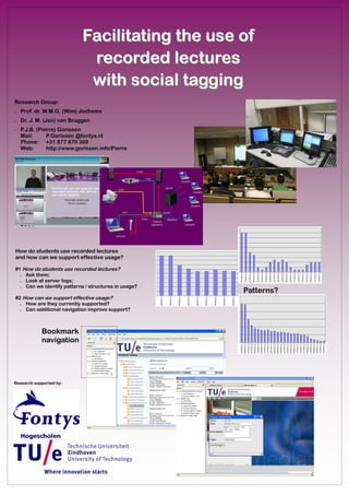 Facilitating the use of
                             recorded lectures
                             with social tagging
Research Group:
•   Prof. dr. W.M.G. (Wim) Jochems
•   Dr. J. M. (Jan) van Bruggen
•   P.J.B. (Pierre) Gorissen
    Mail:      P.Gorissen @fontys.nl
    Phone: +31 877 879 369
    Web:       http://www.gorissen.info/Pierre




How do students use recorded lectures
and how can we support effective usage?

#1 How do students use recorded lectures?
  • Ask them;
  • Look at server logs;
  • Can we identify patterns / structures in usage?
                                                      Patterns?
#2 How can we support effective usage?
  • How are they currently supported?
  • Can additional navigation improve support?



            Bookmark
            navigation




Research supported by:
 