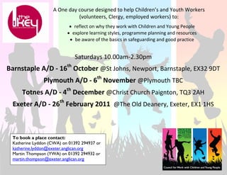 A One day course designed to help Children’s and Youth Workers 
                             (volunteers, Clergy, employed workers) to: 
                                                        

                            • reflect on why they work with Children and Young People 
                           • explore learning styles, programme planning and resources 
                            • be aware of the basics in safeguarding and good practice 


                                Saturdays 10.00am‐2.30pm 
                                                 
                           th
Barnstaple A/D ‐ 16  October @St Johns, Newport, Barnstaple, EX32 9DT 
                                                 


               Plymouth A/D ‐ 6th November @Plymouth TBC 
                                                 


     Totnes A/D ‐ 4th December @Christ Church Paignton, TQ3 2AH 
                                                 
                      th
 Exeter A/D ‐ 26  February 2011  @The Old Deanery, Exeter, EX1 1HS 



 To book a place contact:
 Katherine Lyddon (CWA) on 01392 294937 or
 katherine.lyddon@exeter.anglican.org
 Martin Thompson (YWA) on 01392 294932 or
 martin.thompson@exeter.anglican.org
 