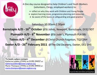 A One day course designed to help Children’s and Youth Workers 
                             (volunteers, Clergy, employed workers) to: 
                                                        

                            • reflect on why they work with Children and Young People 
                           • explore learning styles, programme planning and resources 
                            • be aware of the basics in safeguarding and good practice 


                                Saturdays 10.00am‐2.30pm 
                                                 
                           th
Barnstaple A/D ‐ 16  October @St Johns, Newport, Barnstaple, EX32 9DT 
                                                 


      Plymouth A/D ‐ 6th November @St Jude’s, Plymouth PL4 9BJ 
                                                 


     Totnes A/D ‐ 4th December @Christ Church Paignton, TQ3 2AH 
                                                 
                      th
 Exeter A/D ‐ 26  February 2011  @The Old Deanery, Exeter, EX1 1HS 



 To book a place contact:
 Katherine Lyddon (CWA) on 01392 294937 or
 katherine.lyddon@exeter.anglican.org
 Martin Thompson (YWA) on 01392 294932 or
 martin.thompson@exeter.anglican.org
 