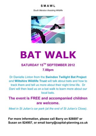 SMAWL
                   South Marston Assisting Wildlife




        BAT WALK
         SATURDAY 15TH SEPTEMBER 2012
                             7.00pm

Dr Danielle Linton from the Swindon Twilight Bat Project
and Wiltshire Wildlife Trust will talk about bats and how to
 track them and tell us more about their night time life. Dr
Dani will then lead us on a bat walk to learn more about our
                         local bats.
The event is FREE and accompanied children
               are welcome.
Meet in St Julian’s car park (at the end of St Julian’s Close).


For more information, please call Barry on 826697 or
Susan on 824957, or email barry@capital-planning.co.uk
 