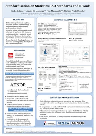 Standardisation on Statistics: ISO Standards and R Tools
1. Dpto. Estadística e Investigación Operativa, Universidad Rey Juan Carlos; 2. Asociación Española de Normalización y Certificación (AENOR);
3. ENUSA Industrias Avanzadas, S.A.; 4. AENOR CTN66/SC3 Member; *Contact author: emilio.lopez@urjc.es.
Emilio L. Cano1,4,*, Javier M. Moguerza1,4, Iván Moya Alcón2,4, Mariano Prieto Corcoba3,4
REFERENCES
Asociación Española de Normalización - AENOR, http://www.aenor.es/
Emilio L. Cano, Javier M. Moguerza and Andres Redchuk (2012). Six Sigma with R. Springer, New York, http://www.sixsigmawithr.com/
ISO/TC69 Applications of statistical methods, http://www.iso.org/iso/home/standards_development/list_of_iso_technical_committees/iso_technical_committee.htm?commid=49742
MOTIVATION STATISTICAL STANDARDS & R
ISO & AENOR
CONCLUSIONS AND FURTHER WORK
• Different interpretations in applying
statistical methods and terminology is
easily found among scientists and
professionals in statistics
• Achieving unique and worldwide agreed
criteria is the goal of the ISO standards
• An ISO standard is a worldwide agreed
and accepted document developed by
experts form countries all over the world
• Research projects funding schemes are
more and more requiring the adoption
and creation of standards
International
Standardization
Organizationwww.iso.org
• Some ISO standards are very well known
such as ISO 9001 or ISO 14001 but ISO
standards cover many and varied fields
and Statistics is one of them
• Standards on Statistics are developed by
a specific Technical Committee (TC):
ISO/TC 69 - Applications of statistical methods
“Standardization in the application of statistical
methods, including generation, collection
(planning and design), analysis, presentation and
interpretation of data.”
www.aenor.es
• Member of ISO and of ISO/TC 69
• Responsible for the adoption and
management of ISO Standards on statistics
in Spain
• A specific technical body for statistics
standardization within its structure:
• Promotion of the use of standards on
Statistics by professionals, academics and
scientists
• Participate in the development of
international standards on Statistics
• Sampling procedures and schemes for
inspection, Six Sigma, vocabulary, etc
CTN66/SC3: Métodos estadísticos
(Statistical methods)
• Data Scientists, and practitioners in general, can take advantage of the
synergies between the knowledge and use of international standards and the
use of R
• R programs can be easily verified (which is a requirement in many standards,
e.g., ISO 9001) as it is Open Source
• Thus, any company or organization can go beyond the traditional « Quality
Certified » stamp and extend the use of international standards to their
analyses
• New book in preparation for the Springer useR! Series focusing on ISO
standards
ISO 7870 series - Control charts
ISO 7870-1 - Part 1: General guidelines
ISO 7870-2 - Part 2: Shewhart control charts
ISO 7870-3:2012 - Part 3: Acceptance control charts
ISO 7870-4:2011 - Part 4: Cumulative sum charts
ISO/DIS 7870-5 - Part 5: Specialized control charts
ISO/CD 7870-6 S- Part 6: EWMA Control Charts
Main R Packages: IQCC, qcc
ISO 22514 series – Capability and Performance
ISO 22514-1:2009 - Part 1: General principles and concepts
+ 6 other parts
Main R Packages:
qualityTools, SixSigma
ISO 13053 series - Six Sigma
Main R Packages:
SixSigma
More standards
ISO 3951 series: Sampling procedures for inspection by variables
ISO 2859 series: Sampling procedures for inspection by attributes
ISO 18414, 13448: Acceptance Sampling
ISO 28640 Random variate generation methods
ISO 16269-4 Statistical interpretation of data -- Part 4: Detection and treatment of
outliers
More R Packages and functions:
base, graphics, lattice, ggplot2, DoE, ts, lm, glm, anova, spcadjust,
edcc, MCUSUM, MEWMA, RSA, gam, distributions, MFSAS, AcceptanceSampling…
** /src/main/RNG.c **
...
case MERSENNE_TWISTER:
if(initial) I1 = 624;
/* No action unless user has corrupted
.Random.seed */
if(I1 <= 0) I1 = 624;
/* check for all zeroes */
for (j = 1; j <= 624; j++)
if(RNG_Table[RNG_kind].i_seed[j] != 0) {
notallzero = 1;
break;
}
if(!notallzero) Randomize(RNG_kind);
break;
...
Accessible and
verifiable
source code
Asoc. Española de Normalización
y Certificación
Spanish Standardization Body
 
