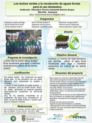 Los techos verdes y la recolección de aguas lluvias
para el uso domestico
Institución Educativa Técnico Industrial Simona Duque.
Marinilla, Antioquia
http://electromecanicos12.blogspot.com/
Los techos verdes y la recolección de aguas lluvias
para el uso domestico
Institución Educativa Técnico Industrial Simona Duque.
Marinilla, Antioquia
http://electromecanicos12.blogspot.com/
IntegrantesIntegrantes
Pregunta de investigaciónPregunta de investigación
¿Como más se puede utilizar el agua
lluvia recolectada para regar y mantener
productivos los cultivos de los techos
verdes?
¿Como más se puede utilizar el agua
lluvia recolectada para regar y mantener
productivos los cultivos de los techos
verdes?
Este proyecto se comenzó a desarrollar hace dos
años cuando escogimos el tema investigación
“Techos verdes” porque nos pareció muy interesante;
Este año nos dispusimos a seguir adelante con la
investigación queriendo mejorarlo para que tuviera
una mejor utilidad al ser humano .
Luego del proceso con los techos verdes queríamos
implementar a estos un mecanismo de recolección
de aguas lluvias.
Los resultados fueron buenos se pudo implementar el
filtro a la maqueta ,se instalaron las modificaciones
planteadas y la pregunta de investigación se pudo
resolver.
Producto de este proceso tenemos:
•Agenda de seguimiento(bitácora y portafolio).
• Participación en feria científica municipal (CORUM)
• Mención de honor al proyecto techos verdes por el
modelo presentado.
Este proyecto se comenzó a desarrollar hace dos
años cuando escogimos el tema investigación
“Techos verdes” porque nos pareció muy interesante;
Este año nos dispusimos a seguir adelante con la
investigación queriendo mejorarlo para que tuviera
una mejor utilidad al ser humano .
Luego del proceso con los techos verdes queríamos
implementar a estos un mecanismo de recolección
de aguas lluvias.
Los resultados fueron buenos se pudo implementar el
filtro a la maqueta ,se instalaron las modificaciones
planteadas y la pregunta de investigación se pudo
resolver.
Producto de este proceso tenemos:
•Agenda de seguimiento(bitácora y portafolio).
• Participación en feria científica municipal (CORUM)
• Mención de honor al proyecto techos verdes por el
modelo presentado.
Resumen del proyectoResumen del proyectoJustificaciónJustificación
Los techos verdes con recolección de aguas
lluvias para el uso domestico son una buena
alternativa para implementar en pueblos y
ciudades.
A través de este proyecto se puede enseñar a
las personas cómo sin invertir mucho dinero
se puede aprovechar los espacios pequeños
para mejorar las condiciones de vida de las
familias.
Uno de los aspectos importantes es la
purificación del agua lluvia absorbida por el
techo ya que se puede purificar y hacerla apta
para el consumo humano,
Los techos verdes con recolección de aguas
lluvias para el uso domestico son una buena
alternativa para implementar en pueblos y
ciudades.
A través de este proyecto se puede enseñar a
las personas cómo sin invertir mucho dinero
se puede aprovechar los espacios pequeños
para mejorar las condiciones de vida de las
familias.
Uno de los aspectos importantes es la
purificación del agua lluvia absorbida por el
techo ya que se puede purificar y hacerla apta
para el consumo humano,
Objetivo GeneralObjetivo General
Construir un sistema de riego doméstico
que permita utilizar el agua lluvia
recolectada para regar y mantener
productivos los cultivos de los techos
verdes.
Construir un sistema de riego doméstico
que permita utilizar el agua lluvia
recolectada para regar y mantener
productivos los cultivos de los techos
verdes.
ReferenciasReferencias
Huertos orgánicos en azoteas, terrazas y patios. Alcaldía
Mayor de Bogotá. Primera Edición, Lima Perú. 2008.
www.veoverde.com/techosverdes. Consultado el 12/8/2012.
DiseñoDiseño
 