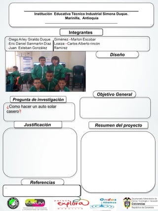 ____________________________________________
Institución Educativa Técnico Industrial Simona Duque.
Marinilla, Antioquia
___________________________________________
____________________________________________
Institución Educativa Técnico Industrial Simona Duque.
Marinilla, Antioquia
___________________________________________
Integrantes
Pregunta de investigaciónPregunta de investigación
¿Como hacer un auto solar
casero?
¿Como hacer un auto solar
casero?
Resumen del proyectoResumen del proyectoJustificaciónJustificación
Objetivo GeneralObjetivo General
ReferenciasReferencias
DiseñoDiseño
Foto del grupo
..
 