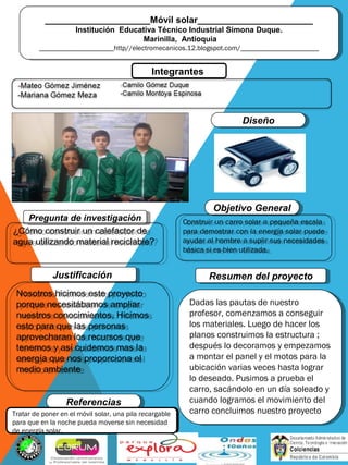 _____________________Móvil solar_______________________
Institución Educativa Técnico Industrial Simona Duque.
Marinilla, Antioquia
_____________________http//electromecanicos.12.blogspot.com/______________________
_____________________Móvil solar_______________________
Institución Educativa Técnico Industrial Simona Duque.
Marinilla, Antioquia
_____________________http//electromecanicos.12.blogspot.com/______________________
Integrantes
Pregunta de investigaciónPregunta de investigación
¿Cómo construir un calefactor de
agua utilizando material reciclable?
¿Cómo construir un calefactor de
agua utilizando material reciclable?
Dadas las pautas de nuestro
profesor, comenzamos a conseguir
los materiales. Luego de hacer los
planos construimos la estructura ;
después lo decoramos y empezamos
a montar el panel y el motos para la
ubicación varias veces hasta lograr
lo deseado. Pusimos a prueba el
carro, sacándolo en un día soleado y
cuando logramos el movimiento del
carro concluimos nuestro proyecto
Dadas las pautas de nuestro
profesor, comenzamos a conseguir
los materiales. Luego de hacer los
planos construimos la estructura ;
después lo decoramos y empezamos
a montar el panel y el motos para la
ubicación varias veces hasta lograr
lo deseado. Pusimos a prueba el
carro, sacándolo en un día soleado y
cuando logramos el movimiento del
carro concluimos nuestro proyecto
Resumen del proyectoResumen del proyectoJustificaciónJustificación
Nosotros hicimos este proyecto
porque necesitábamos ampliar
nuestros conocimientos. Hicimos
esto para que las personas
aprovecharan los recursos que
tenemos y así cuidemos mas la
energía que nos proporciona el
medio ambiente
Nosotros hicimos este proyecto
porque necesitábamos ampliar
nuestros conocimientos. Hicimos
esto para que las personas
aprovecharan los recursos que
tenemos y así cuidemos mas la
energía que nos proporciona el
medio ambiente
Objetivo GeneralObjetivo General
Construir un carro solar a pequeña escala
para demostrar con la energía solar puede
ayudar al hombre a suplir sus necesidades
básica si es bien utilizada.
Construir un carro solar a pequeña escala
para demostrar con la energía solar puede
ayudar al hombre a suplir sus necesidades
básica si es bien utilizada.
ReferenciasReferencias
DiseñoDiseño
Foto del grupo
.Tratar de poner en el móvil solar, una pila recargable
para que en la noche pueda moverse sin necesidad
de energía solar.
 