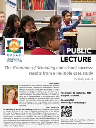 PUBLIC
LECTURE
The	
  Grammar	
  of	
  Schooling	
  and	
  school	
  success:	
  
results	
  from	
  a	
  mul1ple	
  case	
  study	
  	
  
Dr	
  Ilídia	
  Cabral	
  
Wednesday	
  16	
  September	
  2015	
  
6:30p.m.	
  -­‐	
  8:30p.m.	
  
	
  
Speakers	
  Hall	
  
University	
  of	
  Saint	
  Joseph	
  
ABOUT	
  THE	
  SPEAKER	
  
Dr.	
  Maria	
  Ilídia	
  de	
  Meireles	
  Cabral	
  da	
  Rocha	
  holds	
  a	
  PhD	
  in	
  Educa0onal	
  Sciences	
  and	
  is	
  
an	
   Assistant	
   Professor	
   at	
   the	
   Faculty	
   of	
   Educa0on	
   and	
   Psychology	
   of	
   the	
   Catholic	
  
University	
   of	
   Portugal,	
   teaching	
   Research	
   Methodologies,	
   Project	
   Development	
   in	
  
Educa0on,	
   School	
   Administra0on	
   and	
   Organiza0on	
   and	
   Sociology	
   of	
   Educa0on.	
   She	
  
coordinates	
  the	
  advanced	
  courses	
  in	
  Educa0on	
  and	
  supervises	
  several	
  Masters	
  and	
  PhD	
  
disserta0ons	
   in	
   the	
   ﬁeld	
   of	
   Educa0onal	
   Sciences.	
   She	
   is	
   an	
   integrated	
   member	
   of	
   the	
  
Centre	
  for	
  Studies	
  in	
  Human	
  Development	
  (CEDH)	
  of	
  the	
  Catholic	
  University	
  of	
  Portugal,	
  a	
  
member	
  of	
  the	
  Assessment	
  CommiKee	
  of	
  projects	
  in	
  the	
  ﬁeld	
  of	
  Educa0onal	
  Sciences	
  
and	
  Poli0cs	
  of	
  the	
  Founda0on	
  for	
  Science	
  and	
  Technology	
  (FCT),	
  and	
  author	
  of	
  several	
  
ar0cles,	
  books	
  and	
  book	
  chapters.	
  
ABOUT	
  THE	
  TALK	
  
In	
  the	
  beginning	
  of	
  the	
  21st	
  century,	
  the	
  Portuguese	
  Ministry	
  of	
  
Educa0on	
  launched	
  “Programa	
  Mais	
  Sucesso	
  Escolar”,	
  with	
  the	
  
objec0ve	
   of	
   preven0ng	
   school	
   failure	
   and	
   dropout	
   in	
   primary	
  
educa0on.	
   This	
   program	
   is	
   based	
   on	
   the	
   altera0on	
   of	
   the	
  
tradi0onal	
  school	
  model,	
  making	
  it	
  possible	
  to	
  group	
  students	
  
and	
  to	
  manage	
  0me	
  and	
  space	
  for	
  instruc0on	
  in	
  a	
  ﬂexible	
  way,	
  
which	
   lead	
   to	
   a	
   new	
   genera0on	
   of	
   educa0onal	
   policies,	
   more	
  
centered	
  on	
  suppor0ng	
  local	
  ini0a0ves	
  of	
  each	
  school.	
  This	
  talk	
  
discusses	
  the	
  result	
  of	
  a	
  mul0ple	
  case	
  study	
  research	
   	
  carried	
  
out	
   to	
   understand	
   if	
   the	
   way	
   schools	
   have	
   reorganized	
  
themselves	
  within	
  these	
  projects	
  has	
  been	
  perceived	
  as	
  learning	
  
promo0ng.	
  
Organised	
  by	
  the	
  Faculty	
  of	
  Psychology	
  and	
  Educa0on	
  
Moderated	
  by	
  Prof.	
  Ana	
  Correia	
  
www.usj.edu.mo	
  	
  l	
  Rua	
  de	
  Londres	
  16,	
  Macau,	
  China	
  
 