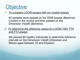Objective To c ompar e  LOCI® assays with our routine assays 40 samples were passed on the DXI® assays (Beckman Coulter) in the routine and then passed on the Dimension Vista® (Siemens) 2)  To de termin e   the  reference values for LOCI® TSH, FT4 and FT3 assays We passed 80 healthy individuals to determine reference intervals on the Dimension Vista® (22women and 58men aged between 33 and 63years) 
